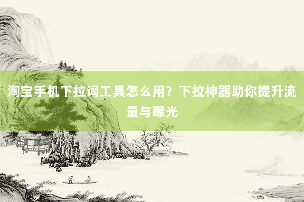淘宝手机下拉词工具怎么用？下拉神器助你提升流量与曝光