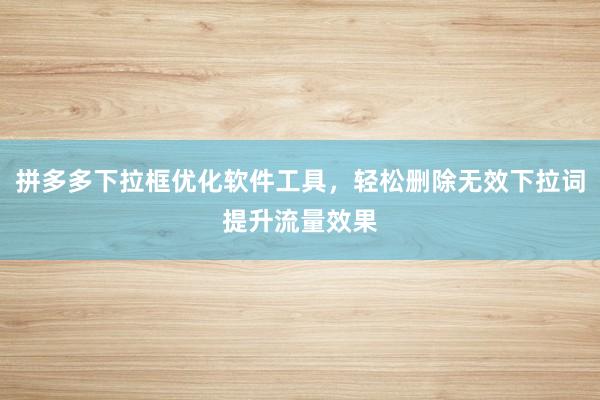 拼多多下拉框优化软件工具，轻松删除无效下拉词提升流量效果