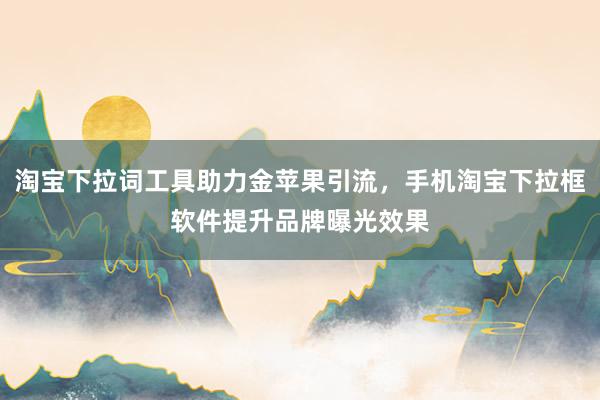 淘宝下拉词工具助力金苹果引流，手机淘宝下拉框软件提升品牌曝光效果