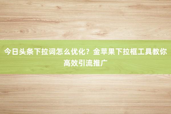 今日头条下拉词怎么优化？金苹果下拉框工具教你高效引流推广