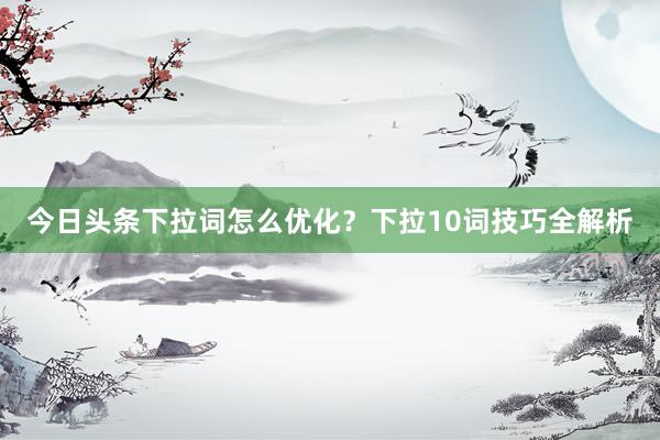今日头条下拉词怎么优化？下拉10词技巧全解析
