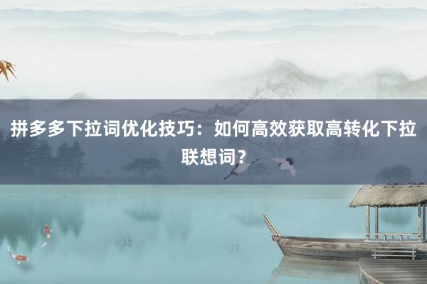 拼多多下拉词优化技巧：如何高效获取高转化下拉联想词？