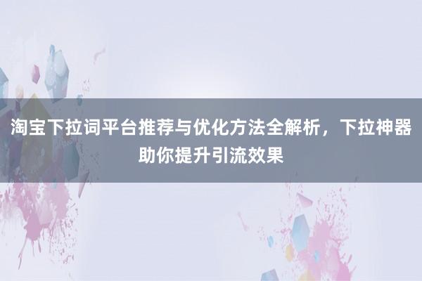 淘宝下拉词平台推荐与优化方法全解析，下拉神器助你提升引流效果