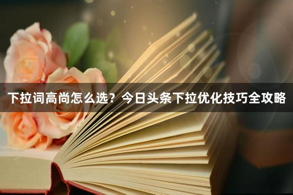 下拉词高尚怎么选？今日头条下拉优化技巧全攻略