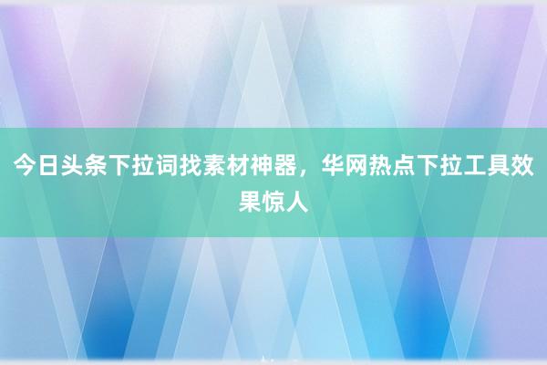 今日头条下拉词找素材神器，华网热点下拉工具效果惊人