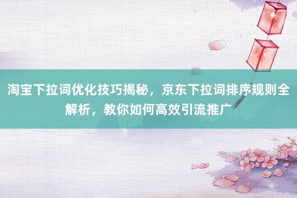 淘宝下拉词优化技巧揭秘，京东下拉词排序规则全解析，教你如何高效引流推广