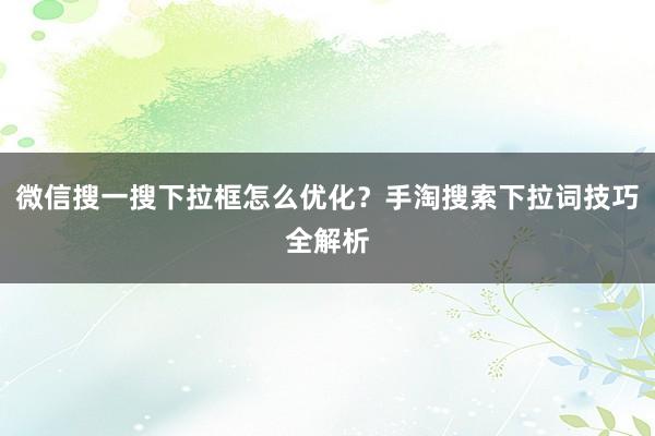 微信搜一搜下拉框怎么优化？手淘搜索下拉词技巧全解析