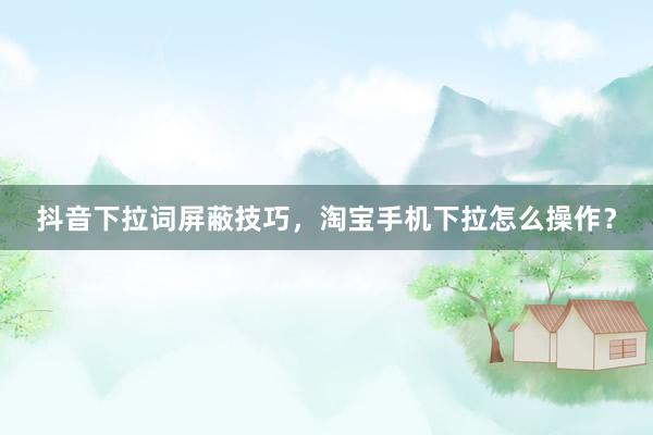 抖音下拉词屏蔽技巧，淘宝手机下拉怎么操作？