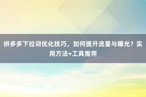 拼多多下拉词优化技巧，如何提升流量与曝光？实用方法+工具推荐