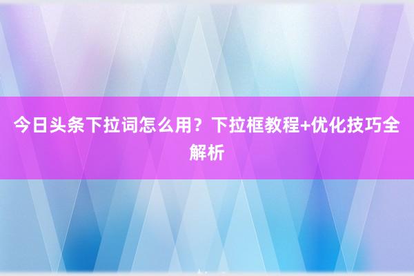 今日头条下拉词怎么用？下拉框教程+优化技巧全解析