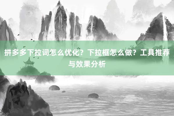 拼多多下拉词怎么优化？下拉框怎么做？工具推荐与效果分析