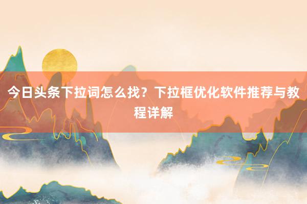今日头条下拉词怎么找？下拉框优化软件推荐与教程详解