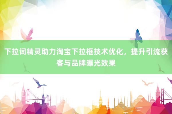 下拉词精灵助力淘宝下拉框技术优化，提升引流获客与品牌曝光效果