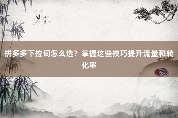 拼多多下拉词怎么选？掌握这些技巧提升流量和转化率