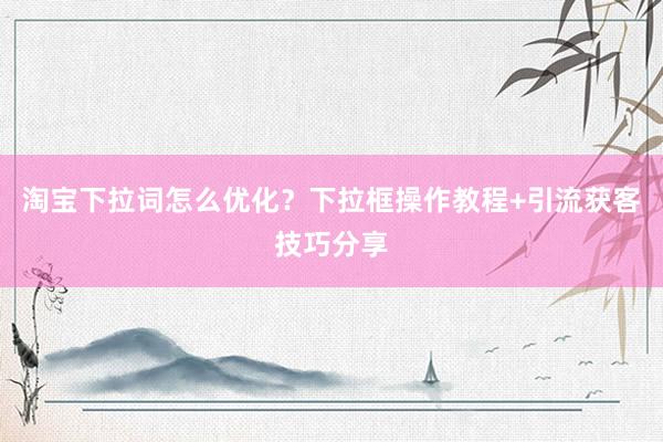 淘宝下拉词怎么优化？下拉框操作教程+引流获客技巧分享