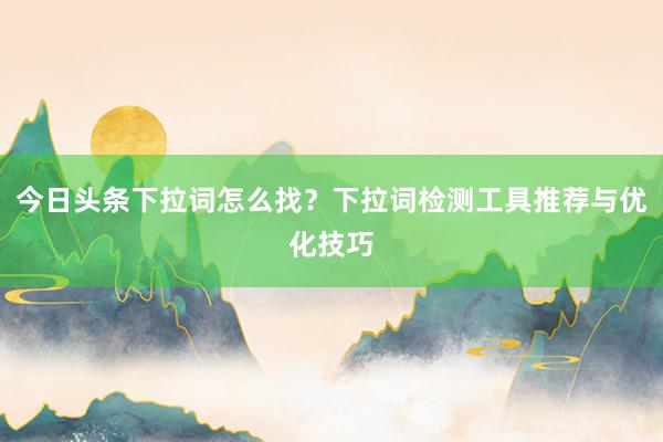 今日头条下拉词怎么找？下拉词检测工具推荐与优化技巧