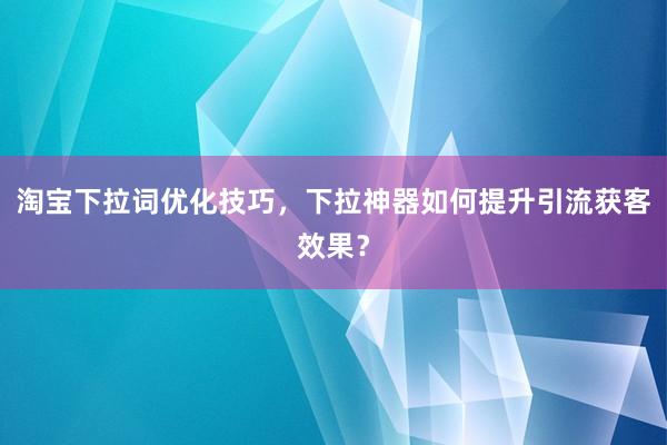 淘宝下拉词优化技巧，下拉神器如何提升引流获客效果？