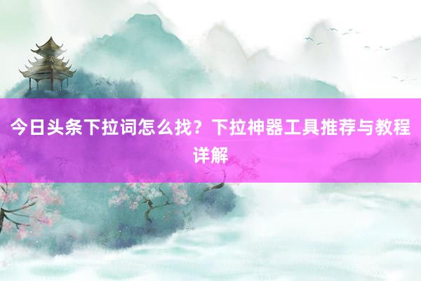 今日头条下拉词怎么找？下拉神器工具推荐与教程详解