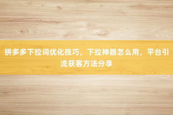 拼多多下拉词优化技巧，下拉神器怎么用，平台引流获客方法分享