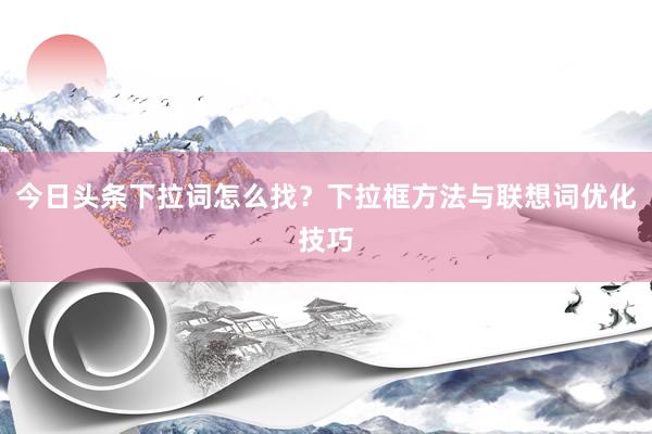 今日头条下拉词怎么找？下拉框方法与联想词优化技巧
