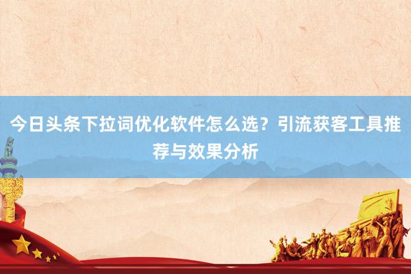 今日头条下拉词优化软件怎么选？引流获客工具推荐与效果分析