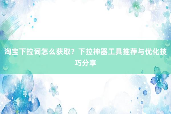 淘宝下拉词怎么获取？下拉神器工具推荐与优化技巧分享