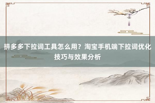 拼多多下拉词工具怎么用？淘宝手机端下拉词优化技巧与效果分析