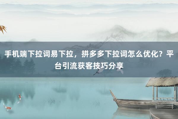 手机端下拉词易下拉，拼多多下拉词怎么优化？平台引流获客技巧分享