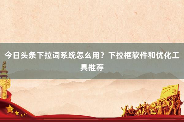 今日头条下拉词系统怎么用？下拉框软件和优化工具推荐