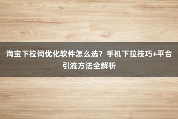 淘宝下拉词优化软件怎么选？手机下拉技巧+平台引流方法全解析