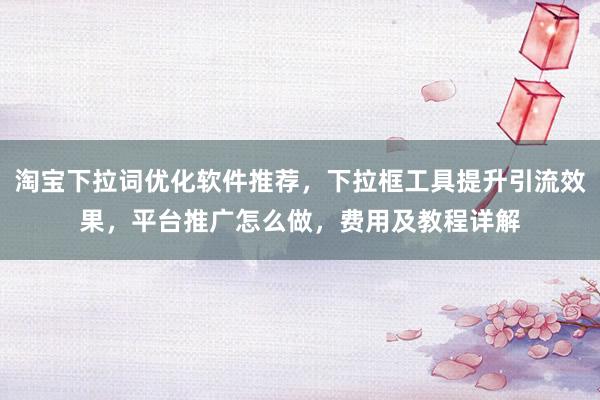 淘宝下拉词优化软件推荐，下拉框工具提升引流效果，平台推广怎么做，费用及教程详解