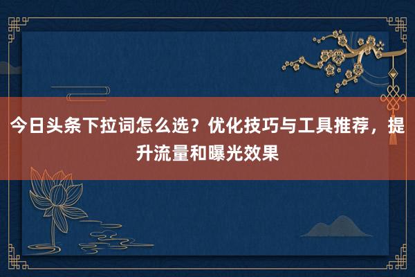 今日头条下拉词怎么选？优化技巧与工具推荐，提升流量和曝光效果