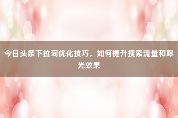 今日头条下拉词优化技巧，如何提升搜索流量和曝光效果