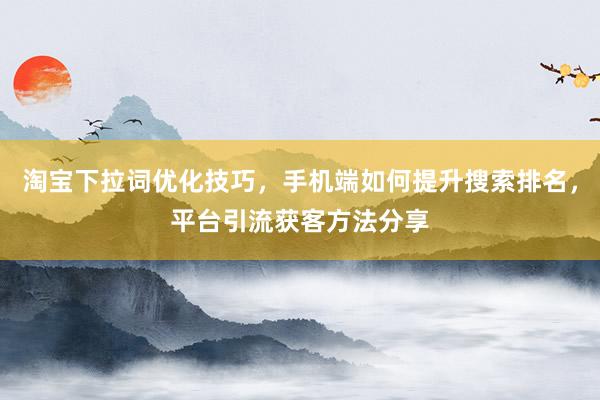 淘宝下拉词优化技巧，手机端如何提升搜索排名，平台引流获客方法分享