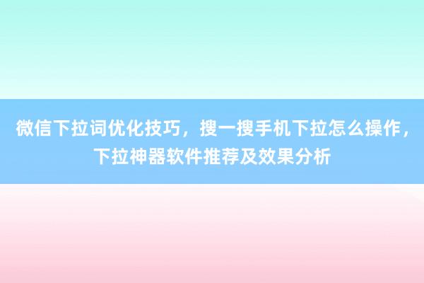 微信下拉词优化技巧，搜一搜手机下拉怎么操作，下拉神器软件推荐及效果分析