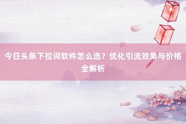 今日头条下拉词软件怎么选？优化引流效果与价格全解析