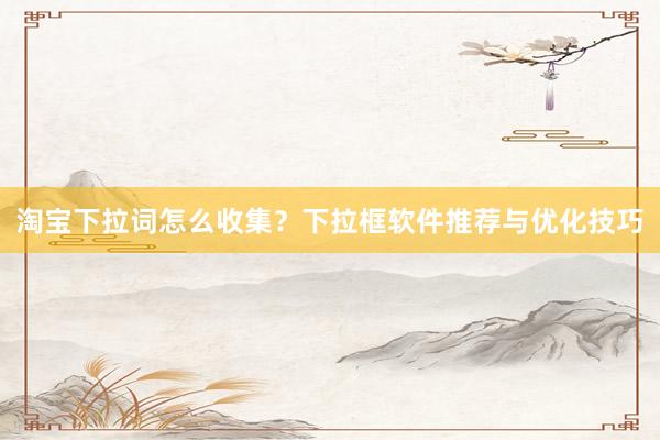 淘宝下拉词怎么收集？下拉框软件推荐与优化技巧