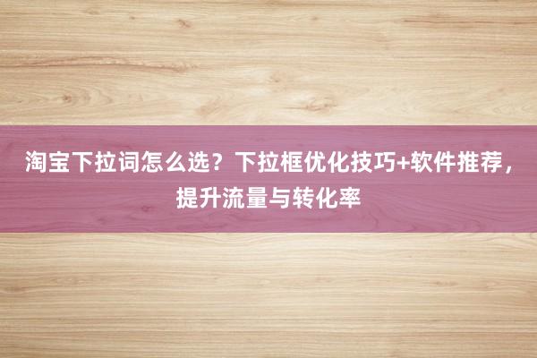 淘宝下拉词怎么选？下拉框优化技巧+软件推荐，提升流量与转化率