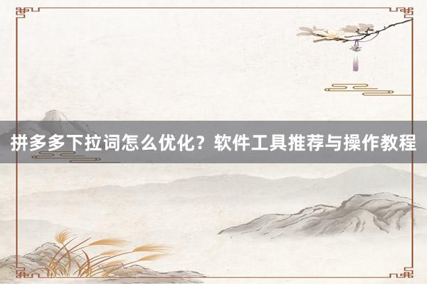 拼多多下拉词怎么优化？软件工具推荐与操作教程