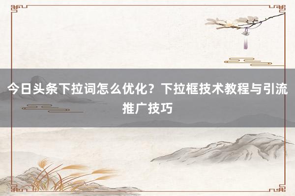 今日头条下拉词怎么优化？下拉框技术教程与引流推广技巧