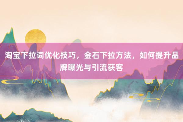 淘宝下拉词优化技巧，金石下拉方法，如何提升品牌曝光与引流获客
