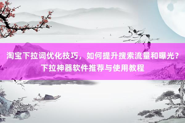 淘宝下拉词优化技巧，如何提升搜索流量和曝光？下拉神器软件推荐与使用教程