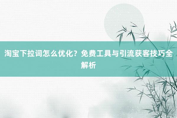淘宝下拉词怎么优化？免费工具与引流获客技巧全解析