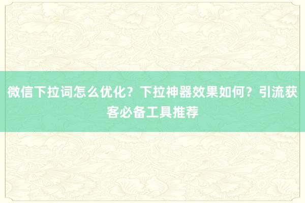 微信下拉词怎么优化？下拉神器效果如何？引流获客必备工具推荐