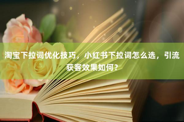 淘宝下拉词优化技巧，小红书下拉词怎么选，引流获客效果如何？