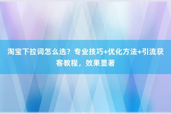 淘宝下拉词怎么选？专业技巧+优化方法+引流获客教程，效果显著