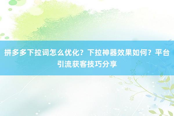 拼多多下拉词怎么优化？下拉神器效果如何？平台引流获客技巧分享