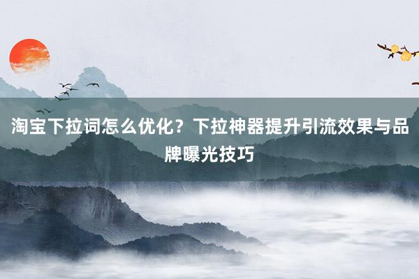 淘宝下拉词怎么优化？下拉神器提升引流效果与品牌曝光技巧