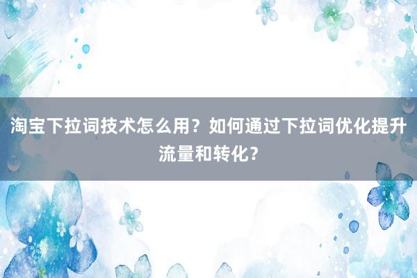 淘宝下拉词技术怎么用？如何通过下拉词优化提升流量和转化？