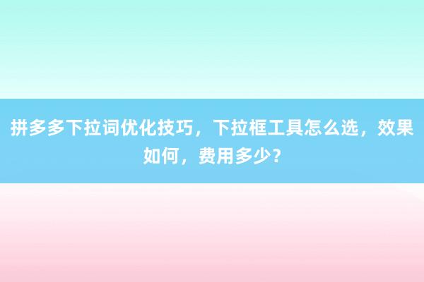 拼多多下拉词优化技巧，下拉框工具怎么选，效果如何，费用多少？